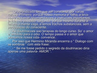 O aprendizado tem que ser constante, por variasO aprendizado tem que ser constante, por varias
razoes. Primeiro, porque nossa memoria e’ falha, e leva-razoes. Primeiro, porque nossa memoria e’ falha, e leva-
nos a esquecer recomendacoes e instrucoes importantes,nos a esquecer recomendacoes e instrucoes importantes,
ja lidas no passado. Segundo, porque mesmo durante aja lidas no passado. Segundo, porque mesmo durante a
leitura, a mente vaga, e lemos trachos substanciais, sem aleitura, a mente vaga, e lemos trachos substanciais, sem a
participacao do consciente.participacao do consciente.
As doutrinacoes sao terapias do longo curso. So’ o amorAs doutrinacoes sao terapias do longo curso. So’ o amor
e’ antidoto para o odio. O tempo passa e o amor quee’ antidoto para o odio. O tempo passa e o amor que
plantamos nossa vida- convence.plantamos nossa vida- convence.
Por isso que Herminio Miranda encerrra o “ Dialogo comPor isso que Herminio Miranda encerrra o “ Dialogo com
as sombras “ com esta frase:as sombras “ com esta frase:
- “ Se me fosse pedido o segredo da doutrinacao diria- “ Se me fosse pedido o segredo da doutrinacao diria
apenas uma palavra- AMOR “.apenas uma palavra- AMOR “.
 