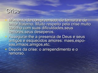 CriseCrise
• Momento de compreensao, de ternura e deMomento de compreensao, de ternura e de
amor fraterno. Muito respeito pela crise muitoamor fraterno. Muito respeito pela crise muito
carinho com suas dificuldades,seuscarinho com suas dificuldades,seus
temores,seus deseperos.temores,seus deseperos.
• Assegurar-lhe a presenca de Deus e seusAssegurar-lhe a presenca de Deus e seus
antigos e esquecidos amores: maes,espo-antigos e esquecidos amores: maes,espo-
sas,irmaos,amigos,etc.sas,irmaos,amigos,etc.
• Depois da crise: o arrependimento e oDepois da crise: o arrependimento e o
remorso.remorso.
 