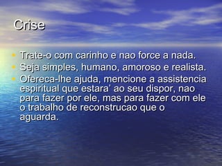 CriseCrise
• Trate-o com carinho e nao force a nada.Trate-o com carinho e nao force a nada.
• Seja simples, humano, amoroso e realista.Seja simples, humano, amoroso e realista.
• Ofereca-lhe ajuda, mencione a assistenciaOfereca-lhe ajuda, mencione a assistencia
espiritual que estara’ ao seu dispor, naoespiritual que estara’ ao seu dispor, nao
para fazer por ele, mas para fazer com elepara fazer por ele, mas para fazer com ele
o trabalho de reconstrucao que oo trabalho de reconstrucao que o
aguarda.aguarda.
 