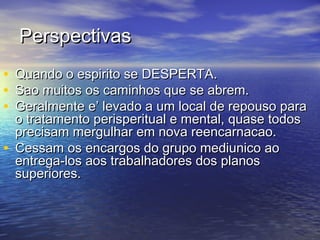 PerspectivasPerspectivas
• Quando o espirito se DESPERTA.Quando o espirito se DESPERTA.
• Sao muitos os caminhos que se abrem.Sao muitos os caminhos que se abrem.
• Geralmente e’ levado a um local de repouso paraGeralmente e’ levado a um local de repouso para
o tratamento perisperitual e mental, quase todoso tratamento perisperitual e mental, quase todos
precisam mergulhar em nova reencarnacao.precisam mergulhar em nova reencarnacao.
• Cessam os encargos do grupo mediunico aoCessam os encargos do grupo mediunico ao
entrega-los aos trabalhadores dos planosentrega-los aos trabalhadores dos planos
superiores.superiores.
 