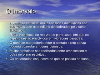 O IntervaloO Intervalo
• No mundo espiritual muitas sessoes mediunicas saoNo mundo espiritual muitas sessoes mediunicas sao
realizadas,com os mediuns desdobrados pelo sonorealizadas,com os mediuns desdobrados pelo sono
fisiologico.fisiologico.
• Estes trabalhos sao realizados para casos em que osEstes trabalhos sao realizados para casos em que os
espiritos estao envolvidos em vibracoes pesadas.espiritos estao envolvidos em vibracoes pesadas.
• O medium nao poderia obter o contato direto senaoO medium nao poderia obter o contato direto senao
poderia acarretar choques penosos.poderia acarretar choques penosos.
• Muitos trabalhos sao realizados entre uma sessao eMuitos trabalhos sao realizados entre uma sessao e
outra no plano espiritual.outra no plano espiritual.
• Os encarnados esquecem do que se passou no sono.Os encarnados esquecem do que se passou no sono.
 