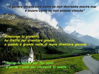 . 
““IIll ggeenneerree uummaannoo vviivvee ccoommee ssee nnoonn ddoovvrreebbbbee mmoorriirree mmaaii 
ee mmuuoorree ccoommee ssee nnoonn aavveessssee vviissssuuttoo”” 
« Rimpiange la gioventù, 
ha fretta per diventare grande, 
e quando é grande vuole di nuovo diventare giovane. » 
«Rovina la salute per far soldi 
e perde i soldi per ritrovare la salute. » 
 