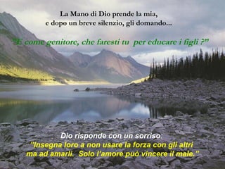 La Mano di Dio prende la mia, 
e dopo un breve silenzio, gli domando... 
”E come genitore, che faresti tu per educare i figli ?” 
Dio risponde con un sorriso: 
”Insegna loro a non usare la forza con gli altri 
ma ad amarli. Solo l’amore può vincere il male.” 
 