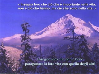 « Insegna loro che ciò che é importante nneellllaa vviittaa,, 
nnoonn éé cciiòò cchhee hhaannnnoo,, mmaa cciiòò cchhee ssoonnoo nneellllaa vviittaa.. » 
IInnsseeggnnoo lloorroo cchhee nnoonn éé bbeennee 
ppaarraaggoonnaarree llaa lloorroo vviittaa ccoonn qquueellllaa ddeeggllii aallttrrii 
.. 
 