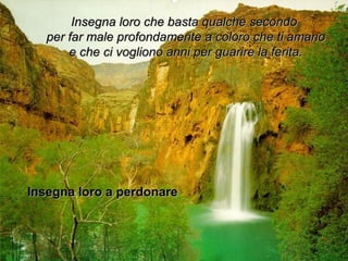 Insegna loro che bbaassttaa qquuaallcchhee sseeccoonnddoo 
ppeerr ffaarr mmaallee pprrooffoonnddaammeennttee aa ccoolloorroo cchhee ttii aammaannoo 
ee cchhee ccii vvoogglliioonnoo aannnnii ppeerr gguuaarriirree llaa ffeerriittaa.. 
IInnsseeggnnaa lloorroo aa ppeerrddoonnaarree 
 
