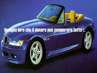 Insegna loro che il denaro può comperare tutto ... 
 