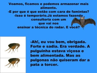 Voamos, ficamos e podemos armazenar mais
                   alimento.
-E por que é que estão com cara de famintas?
    -Isso é temporário.Já estamos fazendo
              consultoria com um
                  que vai nos
      ensinar a técnica do radar. E você?



            -Ah!, eu vou bem, obrigada.
            Forte e sadia. Era verdade. A
            pulguinha estava viçosa e
            bem alimentada. Mas as
            pulgonas não quiseram dar a
            pata a torcer.
 