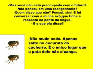 -Mas você não está preocupada com o futuro?
     Não pensou em uma reengenharia?
   -Quem disse que não? Pensei, sim! E fui
   conversar com a minha avó,que tinha a
        resposta na ponta da língua.
            - E o que ela disse?




           -Não mude nada. Apenas
           salte no cocuruto do
           cachorro. É o único lugar que
           a pata dele não alcança.
 