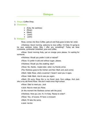 Dialogue
1. Stage: Coffee Shop.
2. Characters:
 (Katy, the waitress)
 (Rose)
 (Mark)
 (Jack)
 (John)
3. Dialogue:
Rose, comes into Nice Coffee, gets sit and Katy goes to take her order.
Waitress: Good morning, welcome to nice coffee. I’m Katy; I’m going to
be your waitress today. May I offer you something? Today we have
croissants, continental breakfast, juice and coffee.
Rose: Good morning Katy, just an orange juice please. I’m waiting for
someone.
Waitress: Would you prefer it cold or natural?
Rose: I’d prefer it cold and without sugar, please.
Waitress: Would you like anything else?
Rose: No, thanks, maybe later, when my friends arrive.
(The Waitress goes to the kitchen and then Mark and Jack come)
Mark: Hello Rose, what a surprise! I haven’t seen you in ages.
Rose: Hello Mark, nice to see you again.
Mark: Oh sorry, Rose this is my friend Jack, from college. And Jack
she is my old friend Rose. We don’t meet since High school.
Rose: Glad to meet you. Jack
Jack: Nice to meet you Rose.
(In this moment the Waitress comes with the juice)
Waitress: Here you are. Hi, I’m Katy. Ready to order?
Rose: Yes, of course, I’ll have a croissant
Mark: I’ll take the same.
Jack: me too
 