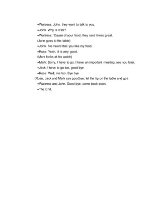Waitress: John, they want to talk to you.
John. Why is it for?
Waitress: ‘Cause of your food, they said it was great.
(John goes to the table)
John: I’ve heard that you like my food.
Rose: Yeah, it is very good.
(Mark looks at his watch)
Mark: Sorry, I have to go; I have an important meeting, see you later.
Jack: I have to go too, good bye
Rose: Well, me too. Bye bye
(Rose, Jack and Mark say goodbye, let the tip on the table and go)
Waitress and John. Good bye, come back soon.
The End.
 
