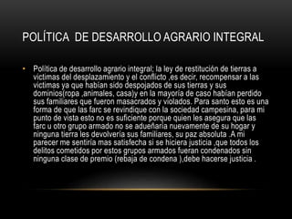 POLÍTICA DE DESARROLLO AGRARIO INTEGRAL
• Política de desarrollo agrario integral; la ley de restitución de tierras a
victimas del desplazamiento y el conflicto ,es decir, recompensar a las
victimas ya que habían sido despojados de sus tierras y sus
dominios(ropa ,animales, casa)y en la mayoría de caso habían perdido
sus familiares que fueron masacrados y violados. Para santo esto es una
forma de que las farc se revindique con la sociedad campesina, para mi
punto de vista esto no es suficiente porque quien les asegura que las
farc u otro grupo armado no se adueñaría nuevamente de su hogar y
ninguna tierra les devolvería sus familiares, su paz absoluta .A mi
parecer me sentiría mas satisfecha si se hiciera justicia ,que todos los
delitos cometidos por estos grupos armados fueran condenados sin
ninguna clase de premio (rebaja de condena ),debe hacerse justicia .
 