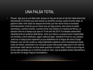 UNA FALSA TOTAL
• Porque digo que es una falsa total, porque no hay pie de paz en las farc hasta ahora han
demostrado lo contrario que solo buscan su beneficio aunque cueste muchas vidas, el
gobierno debe valer todos los ataques terrorista que han hecho hacia la sociedad
enfrentamientos a diarios que se hacen que se haga justicia, esto clama el pueblo
colombiano; cuantos muertos, cuantas minas mas estarán en nuestros territorios, un
ejemplo claro es el ataque que paso el 15 de abril del 2015,10 soldados asesinados
cobardemente sin poderse defenderse, como sus rostros y cuerpos fueron masacrados
con bombas y otros artefactos ;según medicina legal recibieron 6 tiros en sus cuerpos
,este era un ataque poco esperado ya que estábamos en la tregua del cese al fuego
bilateral y aun las farc evade su responsabilidad el gobierno como recompensara estas
vidas con dinero ,pensiones si es una gran ayudo nose puede negar pero si con esto se
devolvieran vidas habrían muchos seres queridos a nuestro lado; «clamó a que ninguna
de las vidas perdidas por el conflicto quede en vano, que se plateen temas importantes y
que las farc no tenga ninguna recompensa.»
 