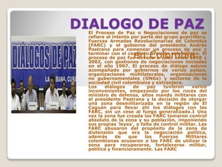 DIALOGO DE PAZEl Proceso de Paz o Negociaciones de paz se
refiere al intento por parte del grupo guerrillero,
Fuerzas Armadas Revolucionarias de Colombia
(FARC) y el gobierno del presidente Andrés
Pastrana para comenzar un proceso de paz y
terminar con el conflicto armado colombiano. El
proceso de paz fue llevado a cabo entre 1998 y
2002, con gestiones de negociaciones iniciadas
en el año 1997. El proceso de diálogo estuvo
acompañado por gobiernos de varios países,
organizaciones multilaterales, organizaciones
no gubernamentales (ONGs) y sectores de la
sociedad civil colombiana y extranjera.
Los diálogos de paz tuvieron varios
inconvenientes, empezando por los roces del
ministro de defensa, altos mando militares con
el presidente Pastrana y la decisión de otorgar
una zona desmilitarizada en la región de El
Caguán para llevar ahí los diálogos con las
FARC, sin un cese al fuego generalizado.1 Una
vez la zona fue creada las FARC tomaron control
absoluto de la zona y su población, imponiendo
sus propias 'leyes', a falta de control militar. Las
FARC abusaron del propósito de la zona de
distensión que era la negociación política,
además de que las Fuerzas Militares
colombianas acusaron a las FARC de utilizar la
zona para recuperarse, fortalecerse militar,
política y financieramente. Las FARC
en Colombia
 