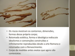 • Os riscos mostram os contornos, dimensões,
formas desse próprio corpo;
• Retomada estética, forma e ideológica rediscute
idealismos e convenções construídas e
infinitamente reproduzidas desde a arte Romana e
retomadas com o Renascimento;
• Corpo de medidas antes exatas que agora são
contestatas.
 