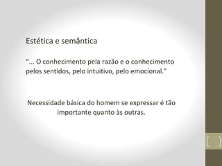 Estética e semântica
“... O conhecimento pela razão e o conhecimento
pelos sentidos, pelo intuitivo, pelo emocional.”
Necessidade básica do homem se expressar é tão
importante quanto às outras.
 