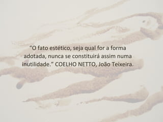 “O fato estético, seja qual for a forma
adotada, nunca se constituirá assim numa
inutilidade.” COELHO NETTO, João Teixeira.
 