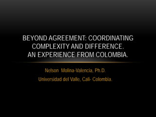 Nelson Molina-Valencia, Ph.D.
Universidad del Valle, Cali- Colombia.
BEYOND AGREEMENT: COORDINATING
COMPLEXITY AND DIFFERENCE.
AN EXPERIENCE FROM COLOMBIA.
 