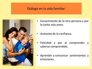 Diálogo en la vida familiar: Conocimiento de la otra persona y por lo tanto más amor. Aumento de la confianza. Felicidad y paz al comprender y saberse comprendido. Aprender a comunicar  sentimientos  y emociones. 