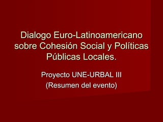 Dialogo Euro-LatinoamericanoDialogo Euro-Latinoamericano
sobre Cohesión Social y Políticassobre Cohesión Social y Políticas
Públicas Locales.Públicas Locales.
Proyecto UNE-URBAL IIIProyecto UNE-URBAL III
(Resumen del evento)(Resumen del evento)
 