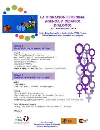 www.flora.org.pe
Parque Hernán Velarde N° 42 Lima 01
Teléfonos: 433-2000, 433-2765
LA MIGRACION FEMENINA:
AGENDA Y DESAFIOS
DIALOGOS
18 y 19 de marzo del 2014
Centro Cultural de España, Jr. Natalio Sánchez N° 181. Frente a
la Plaza Washington altura cuadra 6 de la Av. Arequipa
Diálogo 1
Martes 18 de marzo, 6.00 pm – 8:30pm
Mesa 1
Aida Garcia Naranjo, Embajadora
Veronika Mendoza, Congresista de la República
Alberto Adrianzen, Parlamentario Andino
Belisa Gadea, Perú Migra
Grecia Rojas, MIMPV
Lucia Alvites, Investigadora
Moderación y conclusiones: Diana Miloslavich (Red PEMIDE)
Diálogo 2
Miércoles 19 de marzo, 6:00 – 8:30pm
Video:
“Hija Prodiga”
Selección del Concurso Dos Orillas de Aspem
Mesa 2
Liliana Saldaña, Asoc. Amalgama
Manuela Bastidas Romero, Asoc, Juntas por la Paz- Junín
Relinda Sosa, Conamovidi /Bides Bide
Moderación y Conclusiones: Maria Luisa La Torre, Afamiper-Lima Metropolitana
Trata y tráfico de mujeres
Tammy Quintanilla (Municipio de Lima) Liz Melendez (Flora Tristán)
Clausura
 