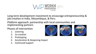 Long-term development investment to encourage entrepreneurship &
job creation in India, Mozambique, & Peru
Platform approach: partnership with local communities and
implementing partners
Phases of intervention
1. Listening
2. Co-creation
3. Prototyping
4. Acceleration & Deepening Impact
5. Continued Support
 