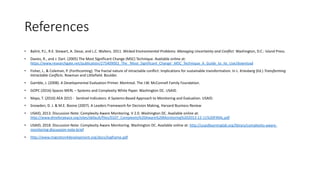 References
• Balint, P.J., R.E. Stewart, A. Desai, and L.C. Walters. 2011. Wicked Environmental Problems: Managing Uncertainty and Conflict. Washington, D.C.: Island Press.
• Davies, R., and J. Dart. (2005) The Most Significant Change (MSC) Technique. Available online at:
https://www.researchgate.net/publication/275409002_The_'Most_Significant_Change'_MSC_Technique_A_Guide_to_Its_Use/download
• Fisher, J., & Coleman, P. (Forthcoming). The fractal nature of intractable conflict: Implications for sustainable transformation. In L. Kriesberg (Ed.) Transforming
Intractable Conflicts. Rowman and Littlefield. Boulder.
• Gamble, J. (2008). A Developmental Evaluation Primer. Montreal. The J.W. McConnell Family Foundation.
• GOPC (2016) Spaces MERL – Systems and Complexity White Paper. Washington DC. USAID.
• Mayo, T. (2016) AEA 2015 - Sentinel Indicators: A Systems-Based Approach to Monitoring and Evaluation. USAID.
• Snowden, D. J. & M.E. Boone (2007). A Leaders Framework for Decision Making, Harvard Business Review
• USAID, 2013. Discussion Note: Complexity Aware Monitoring. V 2.0. Washington DC. Available online at:
http://www.dmeforpeace.org/sites/default/files/0107_Complexity%20Aware%20Monitoring%202013-12-11%20FINAL.pdf
• USAID, 2018. Discussion Note: Complexity Aware Monitoring. Washington DC. Available online at: http://usaidlearninglab.org/library/complexity-aware-
monitoring-discussion-note-brief
• http://www.migration4development.org/docs/logframe.pdf
 