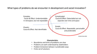 What types of problems do we encounter in development and social innovation?
Complex:
Cause & Effect: Understandable
in retrospect, but not repeatable
Complicated:
Cause & Effect: Detectable but not
separate over time and space
Chaotic:
Cause & Effect: Not identifiable
Simple:
Cause & Effect: Repeatable, perceivable
and predictable
(Snowden & Boone 2005)
Characteristics
• Boundaries and limits of problems are clear
• Problems are well-understood by stakeholders
• Problem & Solution behave in predictable ways
• Finite set of solutions
 