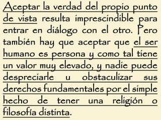 Aceptar la verdad del propio punto
de vista resulta imprescindible para
entrar en diálogo con el otro. Pero
también hay que aceptar que el ser
humano es persona y como tal tiene
un valor muy elevado, y nadie puede
despreciarle u obstaculizar sus
derechos fundamentales por el simple
hecho de tener una religión o
filosofía distinta.
 