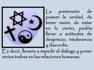 La pretensión de
poseer la verdad, de
tener razón, de estar
en lo cierto, podría
llevar a actitudes de
desprecio, intolerancia
y discordia.
Es decir, llevaría a impedir el diálogo y poner
serias trabas en las relaciones humanas.
 