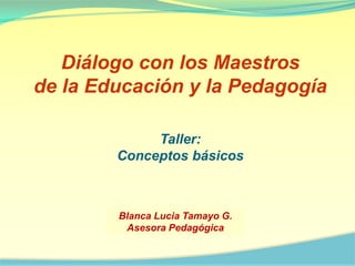 Diálogo con los Maestros de la Educación y la Pedagogía Taller:  Conceptos básicos Blanca Lucia Tamayo G. Asesora Pedagógica 