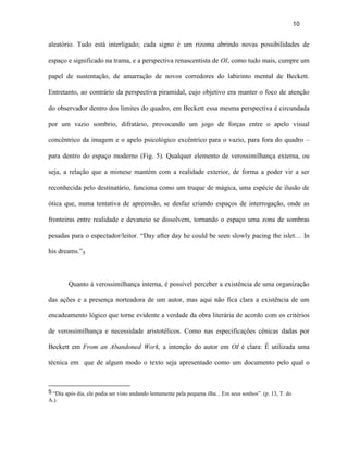10


aleatório. Tudo está interligado; cada signo é um rizoma abrindo novas possibilidades de

espaço e significado na trama, e a perspectiva renascentista de OI, como tudo mais, cumpre um

papel de sustentação, de amarração de novos corredores do labirinto mental de Beckett.

Entretanto, ao contrário da perspectiva piramidal, cujo objetivo era manter o foco de atenção

do observador dentro dos limites do quadro, em Beckett essa mesma perspectiva é circundada

por um vazio sombrio, difratário, provocando um jogo de forças entre o apelo visual

concêntrico da imagem e o apelo psicológico excêntrico para o vazio, para fora do quadro –

para dentro do espaço moderno (Fig. 5). Qualquer elemento de verossimilhança externa, ou

seja, a relação que a mimese mantém com a realidade exterior, de forma a poder vir a ser

reconhecida pelo destinatário, funciona como um truque de mágica, uma espécie de ilusão de

ótica que, numa tentativa de apreensão, se desfaz criando espaços de interrogação, onde as

fronteiras entre realidade e devaneio se dissolvem, tornando o espaço uma zona de sombras

pesadas para o espectador/leitor. “Day after day he could be seen slowly pacing the islet… In

his dreams.”5



        Quanto à verossimilhança interna, é possível perceber a existência de uma organização

das ações e a presença norteadora de um autor, mas aqui não fica clara a existência de um

encadeamento lógico que torne evidente a verdade da obra literária de acordo com os critérios

de verossimilhança e necessidade aristotélicos. Como nas especificações cênicas dadas por

Beckett em From an Abandoned Work, a intenção do autor em OI é clara: É utilizada uma

técnica em que de algum modo o texto seja apresentado como um documento pelo qual o



5 “Dia após dia, ele podia ser visto andando lentamente pela pequena ilha... Em seus sonhos”. (p. 13, T. do
A.).
 