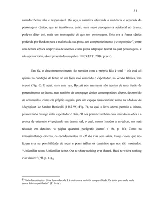 11


narrador/Leitor não é responsável. Ou seja, a narrativa oferecida à audiência é separada do

personagem cênico, que se transforma, então, num mero protagonista acidental no drama;

pode-se dizer até, mais um mensageiro do que um personagem. Esta era a forma cênica

preferida por Beckett para a maioria da sua prosa, um comprometimento (“compromise”) entre

uma leitura cênica desprovida de adornos e uma plena adaptação teatral na qual personagens, e

não apenas texto, são representados no palco (BECKETT, 2004, p.xvii).



        Em OI, o descomprometimento do narrador com a própria fala é total – ele está ali

apenas na condição de leitor de um livro cujo conteúdo o espectador, na versão fílmica, tem

acesso (Fig. 6). E aqui, mais uma vez, Beckett nos arremessa não apenas de uma ilusão de

pertencimento ao drama, mas também de um espaço cênico contemporâneo aberto, desprovido

de ornamentos, como ele próprio sugeria, para um espaço renascentista: como na Madone du

Magnificat, de Sandro Botticelli (1482-98) (Fig. 7), na qual o livro aberto permite a leitura,

promovendo diálogo entre espectador e obra, OI nos permite também essa imersão na obra e a

crença de estarmos vivenciando um drama real, o qual, somos levados a acreditar, nos será

relatado em detalhes “à página quarenta, parágrafo quatro” ( OI, p. 15). Como na

verossimilhança externa, os encadeamentos em OI são vias sem saída, tromp l´oeils que nos

fazem crer na possibilidade de tocar e poder trilhar os caminhos que nos são mostrados.

“Unfamiliar room. Unfamiliar scene. Out to where nothing ever shared. Back to where nothing

ever shared” (OI, p. 13).6




6 “Sala desconhecida. Cena desconhecida. Lá onde nunca nada foi compartilhado. De volta para onde nada
nunca foi compartilhado”. (T. do A.)
 
