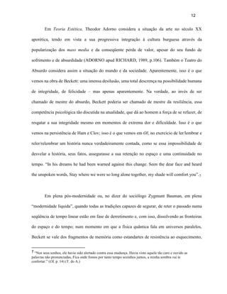 12


        Em Teoria Estética, Theodor Adorno considera a situação da arte no século XX

aporética, tendo em vista a sua progressiva integração à cultura burguesa através da

popularização dos mass media e da conseqüente perda de valor, apesar do seu fundo de

sofrimento e de absurdidade (ADORNO apud RICHARD, 1989, p.106). Também o Teatro do

Absurdo considera assim a situação do mundo e da sociedade. Aparentemente, isso é o que

vemos na obra de Beckett: uma imensa desilusão, uma total descrença na possibilidade humana

de integridade, de felicidade – mas apenas aparentemente. Na verdade, ao invés de ser

chamado de mestre do absurdo, Beckett poderia ser chamado de mestre da resiliência, essa

competência psicológica tão discutida na atualidade, que dá ao homem a força de se refazer, de

resgatar a sua integridade mesmo em momentos de extrema dor e dificuldade. Isso é o que

vemos na persistência de Ham e Clov; isso é o que vemos em OI, no exercício de ler/lembrar e

reler/relembrar um história nunca verdadeiramente contada, como se essa impossibilidade de

desvelar a história, seus fatos, assegurasse a sua retenção no espaço e uma continuidade no

tempo. “In his dreams he had been warned against this change. Seen the dear face and heard

the unspoken words, Stay where we were so long alone together, my shade will comfort you”.7



        Em plena pós-modernidade ou, no dizer do sociólogo Zygmunt Bauman, em plena

“modernidade líquida”, quando todas as tradições capazes de segurar, de reter o passado numa

seqüência de tempo linear estão em fase de derretimento e, com isso, dissolvendo as fronteiras

do espaço e do tempo; num momento em que a física quântica fala em universos paralelos,

Beckett se vale dos fragmentos de memória como estandartes de resistência ao esquecimento,


7 “Nos seus sonhos, ele havia sido alertado contra essa mudança. Havia visto aquele tão caro e ouvido as
palavras não pronunciadas, Fica onde fomos por tanto tempo sozinhos juntos, a minha sombra vai te
confortar.” (OI, p. 14) (T. do A.)
 