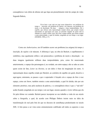 16


conseqüência é um efeito de abismo até que haja um preenchimento total do campo de visão.

Segundo Dubois,



                                     Vê-se bem o que está em jogo nesse dispositivo: um problema de
                            tempo e inscrição, um problema de sujeito e de máscara, um problema de
                            morte e de dissolução. Há duas        imagens e duas temporalidades. Há o
                            espelho, que oferece uma representação sempre direta, que sempre remete
                            unicamente ao aqui-agora em curso, ao presente singular de quem está se
                            olhando (se vendo e sendo visto). Há a foto, sempre adiada, que remete sempre
                            a uma anterioridade, a qual foi detida, congelada em seu tempo e seu lugar.
                            (DUBOIS, 1998, p. 17).




       Como em Authorization, em OI também ocorre um problema (ou enigma) de tempo e

inscrição, de sujeito e de máscara. A diferença é que, na obra de Beckett, o espelhamento é

simbólico, mas igualmente reflete e até potencializa o problema de morte e dissolução – as

duas imagens igualmente refletem duas temporalidades, pois, como foi mencionado

anteriormente, o espaço dos personagens é, na verdade, um entre-espaço; não se sabe ao certo

quem existe de fato, Leitor ou Ouvinte, se um deles é fruto da imaginação do outro. A

representação desse espelho criado por Beckett, ao contrário do espelho em geral, dissolve o

aqui-agora; entretanto, as pausas a que o espectador é forçado cria o espaço da foto e esse

espaço, como em Snow, também remete a uma anterioridade, a qual foi detida, não por um

elemento pictórico, mas pela ausência da palavra, e a conseqüência disso é que a “sad tale”

acaba ficando congelada em seu tempo e em seu lugar, mesmo quando o Leitor afirma que ela

foi pela última vez contada. Beckett parece incorporar ao seu trabalho a visão do seu século

sobre a fotografia, a qual, de acordo com Philippe Dubois insiste mais na idéia da

transformação do real pela foto do que no discurso de semelhança predominante no século

XIX. A foto passa a ser vista como eminentemente codificada sob todos os aspectos e essa
 
