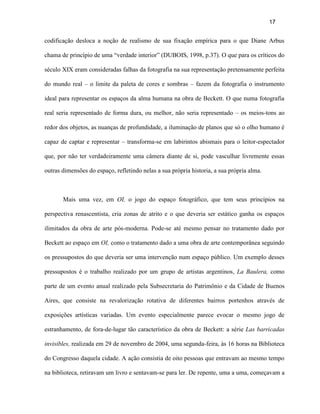 17


codificação desloca a noção de realismo de sua fixação empírica para o que Diane Arbus

chama de princípio de uma “verdade interior” (DUBOIS, 1998, p.37). O que para os críticos do

século XIX eram consideradas falhas da fotografia na sua representação pretensamente perfeita

do mundo real – o limite da paleta de cores e sombras – fazem da fotografia o instrumento

ideal para representar os espaços da alma humana na obra de Beckett. O que numa fotografia

real seria representado de forma dura, ou melhor, não seria representado – os meios-tons ao

redor dos objetos, as nuanças de profundidade, a iluminação de planos que só o olho humano é

capaz de captar e representar – transforma-se em labirintos abismais para o leitor-espectador

que, por não ter verdadeiramente uma câmera diante de si, pode vasculhar livremente essas

outras dimensões do espaço, refletindo nelas a sua própria historia, a sua própria alma.



       Mais uma vez, em OI, o jogo do espaço fotográfico, que tem seus princípios na

perspectiva renascentista, cria zonas de atrito e o que deveria ser estático ganha os espaços

ilimitados da obra de arte pós-moderna. Pode-se até mesmo pensar no tratamento dado por

Beckett ao espaço em OI, como o tratamento dado a uma obra de arte contemporânea seguindo

os pressupostos do que deveria ser uma intervenção num espaço público. Um exemplo desses

pressupostos é o trabalho realizado por um grupo de artistas argentinos, La Baulera, como

parte de um evento anual realizado pela Subsecretaria do Patrimônio e da Cidade de Buenos

Aires, que consiste na revalorização rotativa de diferentes bairros portenhos através de

exposições artísticas variadas. Um evento especialmente parece evocar o mesmo jogo de

estranhamento, de fora-de-lugar tão característico da obra de Beckett: a série Las barricadas

invisibles, realizada em 29 de novembro de 2004, uma segunda-feira, às 16 horas na Biblioteca

do Congresso daquela cidade. A ação consistia de oito pessoas que entravam ao mesmo tempo

na biblioteca, retiravam um livro e sentavam-se para ler. De repente, uma a uma, começavam a
 