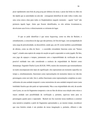 18


picar rapidamente uma bola de ping-pong por debaixo da mesa; o picar das bolas no chão era

tão rápido que as autoridades na sala não conseguiam identificar de onde vinha o ruído, mas

uma coisa estava clara para todos os freqüentadores naquele momento – aquele “som” não

pertencia àquele lugar. Antes que fossem identificados, os oito artistas levantaram-se,

devolveram seus livros e silenciosamente se retiraram do lugar.



       O que se pode identificar é que nesse happening, como na obra de Beckett, o

estranhamento, a consciência de algo que não pertence, do fora-de-lugar, vem acompanhada de

uma carga de periculosidade, ou desconforto, sendo que, em OI, existe também a possibilidade

de abismo, como na obra de Snow – a escuridão circundante funciona como um “buraco

negro”, criando uma espécie de campo de sucção no qual o espectador se sente jogado. De fato,

esse jogo de espaços e tempos, juntamente com a impossibilidade de verificação de uma

possível realidade tem sido considerado a essência da originalidade de Beckett como

dramaturgo. Segundo Charles Lyons (KALB, 1989), muitos dos momentos que testemunhamos

no teatro encompassam dois tipos de significação: eles representam um momento específico no

tempo e, simultaneamente, funcionam como representações de momentos típicos na vida dos

personagens como um todo. Isto é, ambos funcionam como representações completas ou auto-

suficientes de uma unidade temporal e como metonímias de uma unidade temporal maior (uma

totalidade ilusória que não pode ser representada). Mas a sua originalidade não está, de acordo

com Lyons, no uso de fragmentos temporais e sim no fato de deixar essa relação entre micro e

macro unidade sem possibilidade de verificação e, portanto, equívoca tanto para os

personagens quanto para o espectador. Beckett nos faz exercitar nossa tendência a construir

uma narrativa completa a partir de fragmentos apresentados e, ao mesmo tempo, reconhecer

que essa história criada é um produto da nossa imaginação e, portanto, efêmero e não
 