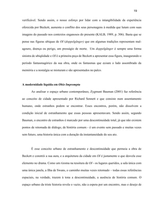 19


verificável. Sendo assim, o nosso esforço por lidar com a intangibilidade da experiência

oferecida por Beckett, aumenta o conflito dos seus personagens à medida que lutam com suas

imagens do passado nos contextos enganosos do presente (KALB, 1989, p. 306). Basta que se

pense nas figuras ubíquas de OI (doppelgänger) que em algumas tradições representam mal-

agouro, doença ou perigo, um presságio de morte. Um doppelgänger é sempre uma forma

sinistra de ubiqüidade e OI é a primeira peça de Beckett a apresentar essa figura, inaugurando o

período fantasmagórico da sua obra, onde os fantasmas que ecoam o lado assombrado da

memória e a nostalgia se misturam e são apresentados no palco.



A modernidade líquida em Ohio Impromptu

       Ao analisar o espaço urbano contemporâneo, Zygmunt Bauman (2001) faz referência

ao conceito de cidade apresentado por Richard Sennett e que consiste num assentamento

humano, onde estranhos podem se encontrar. Esses encontros, porém, não dissolvem a

condição inicial de estranhamento que essas pessoas apresentavam. Sendo assim, segundo

Bauman, o encontro de estranhos é marcado por uma descontinuidade total, já que não existem

pontos de retomada de diálogo, de história comum - é um evento sem passado e muitas vezes

sem futuro, uma historia única com a duração da instantaneidade do seu ato.



       É esse conceito urbano de estranhamento e descontinuidade que permeia a obra de

Beckett e constrói a sua aura, e a arquitetura da cidade em OI é justamente o que desvela esse

elemento no drama. Como um rizoma na tessitura de OI - os lugares queridos, a sala única com

uma única janela, a Ilha de Swans, o caminho muitas vezes retomado – todas essas referências

espaciais, na verdade, trazem à tona a descontinuidade, a ausência de história comum. O

espaço urbano da triste historia revela o vazio, não a espera por um encontro, mas o desejo de
 