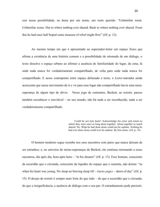 20


crer nessa possibilidade, na ânsia por um nome, um rosto querido. “Unfamiliar room.

Unfamiliar scene. Out to where nothing ever shared. Back to where nothing ever shared. From

this he had once half hoped some measure of relief might flow” (OI, p. 12).



       Ao mesmo tempo em que é apresentado ao espectador-leitor um espaço físico que

afirma a existência de uma história comum e a possibilidade de retomada de um diálogo, o

texto dissolve o espaço urbano ao afirmar a ausência de familiaridade do lugar, da cena, lá

onde nada nunca foi verdadeiramente compartilhado, de volta para onde nada nunca foi

compartilhado. E nesse contraponto entre espaço delineado e texto, o Leitor-narrador ainda

acrescenta que nesse movimento de ir e vir para esse lugar não compartilhado havia uma meia-

esperança de algum tipo de alívio.      Nesse jogo de contrastes, Beckett, ao resistir, parece

também reconhecer o inevitável – no seu mundo, não há nada a ser reconhecido, nada a ser

verdadeiramente compartilhado.



                                          Could he not turn back? Acknowledge his error and return to
                                     where they were once so long alone together. Alone together so much
                                     shared. No. What he had done alone could not be undone. Nothing he
                                     had ever done alone could ever be undone. By him alone. (OI, p. 14)



       O homem moderno segue sozinho nos seus encontros com pares que nunca deixam de

ser estranhos; e, no universo de meias-esperanças de Beckett, ele continua retornando a esses

encontros, dia após dia, hora após hora – “in his dreams” (OI, p. 13). Esse homem, consciente

da escuridão que o circunda, consciente da liquidez do espaço que o sustenta, não dorme: “as

when his heart was young. No sleep no braving sleep till – (turns page) – dawn of day” (OI, p.

15). O desejo de resistir é sempre mais forte do que tudo – do que a escuridão que o circunda,

do que a insignificância, a ausência de diálogo com o seu par. O estranhamento pode persistir,
 