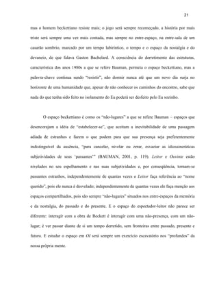 21


mas o homem beckettiano resiste mais; o jogo será sempre recomeçado, a história por mais

triste será sempre uma vez mais contada, mas sempre no entre-espaço, na entre-sala de um

casarão sombrio, marcado por um tempo labiríntico, o tempo e o espaço da nostalgia e do

devaneio, de que falava Gaston Bachelard. A consciência do derretimento das estruturas,

característica dos anos 1980s a que se refere Bauman, permeia o espaço beckettiano, mas a

palavra-chave continua sendo “resistir”, não dormir nunca até que um novo dia surja no

horizonte de uma humanidade que, apesar de não conhecer os caminhos do encontro, sabe que

nada do que tenha sido feito no isolamento do Eu poderá ser desfeito pelo Eu sozinho.



       O espaço beckettiano é como os “não-lugares” a que se refere Bauman – espaços que

desencorajam a idéia de “estabelecer-se”, que aceitam a inevitabilidade de uma passagem

adiada de estranhos e fazem o que podem para que sua presença seja preferentemente

indistinguível da ausência, “para cancelar, nivelar ou zerar, esvaziar as idiossincráticas

subjetividades de seus ‘passantes’” (BAUMAN, 2001, p. 119). Leitor e Ouvinte estão

nivelados no seu espelhamento e nas suas subjetividades e, por conseqüência, tornam-se

passantes estranhos, independentemente de quantas vezes o Leitor faça referência ao “nome

querido”, pois ele nunca é desvelado; independentemente de quantas vezes ele faça menção aos

espaços compartilhados, pois são sempre “não-lugares” situados nos entre-espaços da memória

e da nostalgia, do passado e do presente. E o espaço do espectador-leitor não parece ser

diferente: interagir com a obra de Beckett é interagir com uma não-presença, com um não-

lugar; é ver passar diante de si um tempo derretido, sem fronteiras entre passado, presente e

futuro. E estudar o espaço em OI será sempre um exercício escavatório nos “profundos” da

nossa própria mente.
 