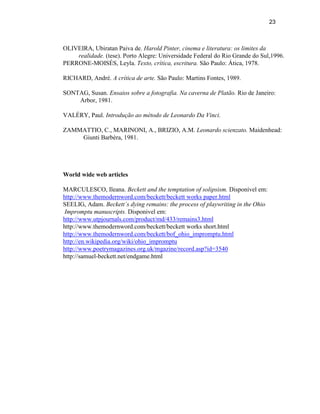 23



OLIVEIRA, Ubiratan Paiva de. Harold Pinter, cinema e literatura: os limites da
    realidade. (tese). Porto Alegre: Universidade Federal do Rio Grande do Sul,1996.
PERRONE-MOISÉS, Leyla. Texto, crítica, escritura. São Paulo: Ática, 1978.

RICHARD, André. A crítica de arte. São Paulo: Martins Fontes, 1989.

SONTAG, Susan. Ensaios sobre a fotografia. Na caverna de Platão. Rio de Janeiro:
    Arbor, 1981.

VALÉRY, Paul. Introdução ao método de Leonardo Da Vinci.

ZAMMATTIO, C., MARINONI, A., BRIZIO, A.M. Leonardo scienzato. Maidenhead:
    Giunti Barbèra, 1981.




World wide web articles

MARCULESCO, Ileana. Beckett and the temptation of solipsism. Disponível em:
http://www.themodernword.com/beckett/beckett works paper.html
SEELIG, Adam. Beckett`s dying remains: the process of playwriting in the Ohio
 Impromptu manuscripts. Disponivel em:
http://www.utpjournals.com/product/md/433/remains3.html
http://www.themodernword.com/beckett/beckett works short.html
http://www.themodernword.com/beckett/bof_ohio_impromptu.html
http://en.wikipedia.org/wiki/ohio_impromptu
http://www.poetrymagazines.org.uk/mgazine/record.asp?id=3540
http://samuel-beckett.net/endgame.html
 