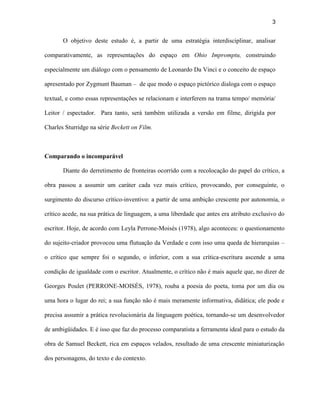 3


       O objetivo deste estudo é, a partir de uma estratégia interdisciplinar, analisar

comparativamente, as representações do espaço em Ohio Impromptu, construindo

especialmente um diálogo com o pensamento de Leonardo Da Vinci e o conceito de espaço

apresentado por Zygmunt Bauman – de que modo o espaço pictórico dialoga com o espaço

textual, e como essas representações se relacionam e interferem na trama tempo/ memória/

Leitor / espectador. Para tanto, será também utilizada a versão em filme, dirigida por

Charles Sturridge na série Beckett on Film.



Comparando o incomparável

       Diante do derretimento de fronteiras ocorrido com a recolocação do papel do crítico, a

obra passou a assumir um caráter cada vez mais crítico, provocando, por conseguinte, o

surgimento do discurso crítico-inventivo: a partir de uma ambição crescente por autonomia, o

crítico acede, na sua prática de linguagem, a uma liberdade que antes era atributo exclusivo do

escritor. Hoje, de acordo com Leyla Perrone-Moisés (1978), algo aconteceu: o questionamento

do sujeito-criador provocou uma flutuação da Verdade e com isso uma queda de hierarquias –

o crítico que sempre foi o segundo, o inferior, com a sua crítica-escritura ascende a uma

condição de igualdade com o escritor. Atualmente, o crítico não é mais aquele que, no dizer de

Georges Poulet (PERRONE-MOISÉS, 1978), rouba a poesia do poeta, toma por um dia ou

uma hora o lugar do rei; a sua função não é mais meramente informativa, didática; ele pode e

precisa assumir a prática revolucionária da linguagem poética, tornando-se um desenvolvedor

de ambigüidades. E é isso que faz do processo comparatista a ferramenta ideal para o estudo da

obra de Samuel Beckett, rica em espaços velados, resultado de uma crescente miniaturização

dos personagens, do texto e do contexto.
 