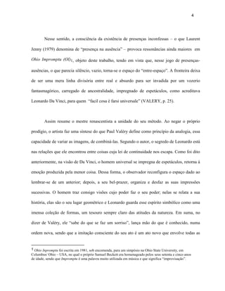 4




        Nesse sentido, a consciência da existência de presenças inconfessas – o que Laurent

Jenny (1979) denomina de “presença na ausência” – provoca ressonâncias ainda maiores em

Ohio Impromptu (OI)1, objeto deste trabalho, tendo em vista que, nesse jogo de presenças-

ausências, o que parecia silêncio, vazio, torna-se o espaço do “entre-espaço”. A fronteira deixa

de ser uma mera linha divisória entre real e absurdo para ser invadida por um vozerio

fantasmagórico, carregado de ancestralidade, impregnado de espetáculos, como acreditava

Leonardo Da Vinci, para quem “facil cosa è farsi universale” (VALERY, p. 25).



        Assim resume o mestre renascentista a unidade do seu método. Ao negar o próprio

prodígio, o artista faz uma síntese do que Paul Valéry define como princípio da analogia, essa

capacidade de variar as imagens, de combiná-las. Segundo o autor, o segredo de Leonardo está

nas relações que ele encontrou entre coisas cuja lei de continuidade nos escapa. Como foi dito

anteriormente, na visão de Da Vinci, o homem universal se impregna de espetáculos, retorna à

emoção produzida pela menor coisa. Dessa forma, o observador reconfigura o espaço dado ao

lembrar-se de um anterior; depois, a seu bel-prazer, organiza e desfaz as suas impressões

sucessivas. O homem traz consigo visões cujo poder faz o seu poder; nelas se relata a sua

história, elas são o seu lugar geométrico e Leonardo guarda esse espírito simbólico como uma

imensa coleção de formas, um tesouro sempre claro das atitudes da natureza. Em suma, no

dizer de Valéry, ele “sabe do que se faz um sorriso”, lança mão do que é conhecido, numa

ordem nova, sendo que a imitação consciente do seu ato é um ato novo que envolve todas as


1 Ohio Inpromptu foi escrita em 1981, sob encomenda, para um simpósio na Ohio State University, em
Columbus/ Ohio – USA, no qual o próprio Samuel Beckett era homenageado pelos seus setenta e cinco anos
de idade, sendo que Impromptu é uma palavra muito utilizada em música e que significa “improvisação”.
 