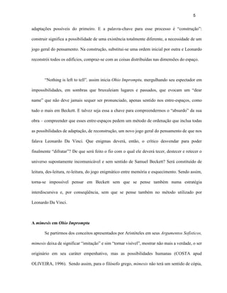 5


adaptações possíveis do primeiro. E a palavra-chave para esse processo é “construção”:

construir significa a possibilidade de uma existência totalmente diferente, a necessidade de um

jogo geral do pensamento. Na construção, substitui-se uma ordem inicial por outra e Leonardo

reconstrói todos os edifícios, compraz-se com as coisas distribuídas nas dimensões do espaço.



       “Nothing is left to tell”, assim inicia Ohio Impromptu, mergulhando seu espectador em

impossibilidades, em sombras que bruxuleiam lugares e passados, que evocam um “dear

name” que não deve jamais sequer ser pronunciado, apenas sentido nos entre-espaços, como

tudo o mais em Beckett. E talvez seja essa a chave para compreendermos o “absurdo” da sua

obra – compreender que esses entre-espaços pedem um método de ordenação que inclua todas

as possibilidades de adaptação, de reconstrução, um novo jogo geral do pensamento de que nos

falava Leonardo Da Vinci. Que enigmas deverá, então, o crítico desvendar para poder

finalmente “difratar”? De que será feito o fio com o qual ele deverá tecer, destecer e retecer o

universo supostamente incomunicável e sem sentido de Samuel Beckett? Será constituído de

leitura, des-leitura, re-leitura, do jogo enigmático entre memória e esquecimento. Sendo assim,

torna-se impossível pensar em Beckett sem que se pense também numa estratégia

interdiscursiva e, por conseqüência, sem que se pense também no método utilizado por

Leonardo Da Vinci.



A mímesis em Ohio Impromptu

       Se partirmos dos conceitos apresentados por Aristóteles em seus Argumentos Sofísticos,

mimesis deixa de significar “imitação” e sim “tornar visível”, mostrar não mais a verdade, o ser

originário em seu caráter empenhativo, mas as possibilidades humanas (COSTA apud

OLIVEIRA, 1996). Sendo assim, para o filósofo grego, mimesis não terá um sentido de cópia,
 