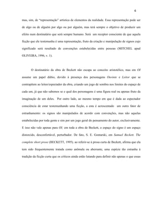 6


mas, sim, de “representação” artística de elementos da realidade. Essa representação pode ser

de algo ou de alguém por algo ou por alguém, mas terá sempre o objetivo de produzir um

efeito num destinatário que será sempre humano. Será um receptor consciente de que aquela

ficção que ele testemunha é uma representação, fruto da criação e manipulação de signos cujo

significado será resultado de convenções estabelecidas entre pessoas (MITCHEL apud

OLIVEIRA, 1996, v. 1).



       O destinatário da obra de Beckett não escapa ao conceito aristotélico, mas em OI

assume um papel dúbio, devido à presença dos personagens Ouvinte e Leitor que se

contrapõem ao leitor/espectador da obra, criando um jogo de sombra nos limites do espaço de

cada um, já que não sabemos se e qual dos personagens é uma figura real ou apenas fruto da

imaginação de um deles. Por outro lado, ao mesmo tempo em que é dada ao espectador

consciência de estar testemunhando uma ficção, a esta é acrescentado um outro fator de

estranhamento: os signos são manipulados de acordo com convenções, mas não aquelas

estabelecidas por toda gente e sim por um jogo geral do pensamento do autor, exclusivamente.

E isso não vale apenas para OI; em toda a obra de Beckett, o espaço do signo é um espaço

distorcido, desconfortável, perturbador. De fato, S. E. Gontarski, em Samuel Beckett. The

complete short prose (BECKETT, 1995), ao referir-se à prosa curta de Beckett, afirma que ela

tem sido frequentemente tratada como anômala ou aberrante, uma espécie tão estranha à

tradição da ficção curta que os críticos ainda estão lutando para definir não apenas o que essas
 