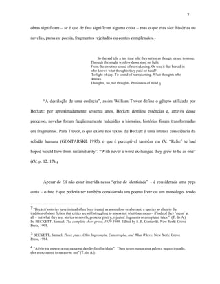 7


obras significam – se é que de fato significam alguma coisa – mas o que elas são: histórias ou

novelas, prosa ou poesia, fragmentos rejeitados ou contos completados.2



                                                So the sad tale a last time told they sat on as though turned to stone.
                                            Through the single window dawn shed no light.
                                            From the street no sound of reawakening. Or was it that buried in
                                            who knows what thoughts they paid no heed?
                                            To light of day. To sound of reawakening. What thoughts who
                                            knows.
                                            Thoughts, no, not thoughts. Profounds of mind.3




         “A destilação de uma essência”, assim William Trevor define o gênero utilizado por

Beckett: por aproximadamente sessenta anos, Beckett destilou essências e, através desse

processo, novelas foram freqüentemente reduzidas a histórias, histórias foram transformadas

em fragmentos. Para Trevor, o que existe nos textos de Beckett é uma intensa consciência da

solidão humana (GONTARSKI, 1995), o que é perceptível também em OI. “Relief he had

hoped would flow from unfamiliarity”. “With never a word exchanged they grew to be as one”

(OI, p. 12, 17).4



         Apesar de OI não estar inserida nessa “crise de identidade” – é considerada uma peça

curta – o fato é que poderia ser também considerada um poema livre ou um monólogo, tendo


2 “Beckett´s stories have instead often been treated as anomalous or aberrant, a species so alien to the
tradition of short fiction that critics are still struggling to assess not what they mean – if indeed they ´mean` at
all – but what they are: stories or novels, prose or poetry, rejected fragments or completed tales.” (T. do A.)
In: BECKETT, Samuel. The complete short prose, 1929-1989. Edited by S. E. Gontarski. New York: Grove
Press, 1995.

3 BECKETT, Samuel. Three plays. Ohio Impromptu, Catastrophe, and What Where. New York: Grove
Press, 1984.

4 “Alívio ele esperava que nascesse da não-familiaridade”. “Sem terem nunca uma palavra sequer trocado,
eles cresceram e tornaram-se um” (T. do A.).
 
