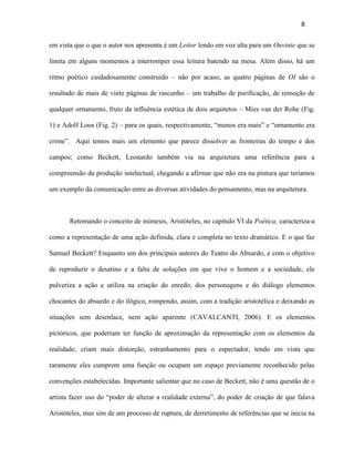 8


em vista que o que o autor nos apresenta é um Leitor lendo em voz alta para um Ouvinte que se

limita em alguns momentos a interromper essa leitura batendo na mesa. Além disso, há um

ritmo poético cuidadosamente construído – não por acaso, as quatro páginas de OI são o

resultado de mais de vinte páginas de rascunho – um trabalho de purificação, de remoção de

qualquer ornamento, fruto da influência estética de dois arquitetos – Mies van der Rohe (Fig.

1) e Adolf Loos (Fig. 2) – para os quais, respectivamente, “menos era mais” e “ornamento era

crime”. Aqui temos mais um elemento que parece dissolver as fronteiras do tempo e dos

campos; como Beckett, Leonardo também via na arquitetura uma referência para a

compreensão da produção intelectual, chegando a afirmar que não era na pintura que teríamos

um exemplo da comunicação entre as diversas atividades do pensamento, mas na arquitetura.



       Retomando o conceito de mimesis, Aristóteles, no capítulo VI da Poética, caracteriza-a

como a representação de uma ação definida, clara e completa no texto dramático. E o que faz

Samuel Beckett? Enquanto um dos principais autores do Teatro do Absurdo, e com o objetivo

de reproduzir o desatino e a falta de soluções em que vive o homem e a sociedade, ele

pulveriza a ação e utiliza na criação do enredo, dos personagens e do diálogo elementos

chocantes do absurdo e do ilógico, rompendo, assim, com a tradição aristotélica e deixando as

situações sem desenlace, nem ação aparente (CAVALCANTI, 2006). E os elementos

pictóricos, que poderiam ter função de aproximação da representação com os elementos da

realidade, criam mais distorção, estranhamento para o espectador, tendo em vista que

raramente eles cumprem uma função ou ocupam um espaço previamente reconhecido pelas

convenções estabelecidas. Importante salientar que no caso de Beckett, não é uma questão de o

artista fazer uso do “poder de alterar a realidade externa”, do poder de criação de que falava

Aristóteles, mas sim de um processo de ruptura, de derretimento de referências que se inicia na
 