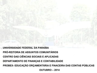 UNIVERSIDADE FEDERAL DA PARAÍBA 
PRÓ-REITORIA DE ASSUNTOS COMUNITÁRIOS 
CENTRO DAS CIÊNCIAS SOCIAIS E APLICADAS 
DEPARTAMENTO DE FINANÇAS E CONTABILIDADE 
PROBEX- EDUCAÇÃO ORÇAMENTÁRIA E FINACEIRA DAS CONTAS PÚBLICAS 
OUTUBRO – 2014 
 