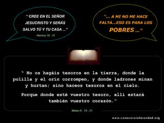 “  No os hagáis tesoros en la tierra, donde la polilla y el orín corrompen, y donde ladrones minan y hurtan; sino haceos tesoros en el cielo. Porque donde esté vuestro tesoro, allí estará también vuestro corazón.” Mateo 6 : 19 - 21 “ ... A MI NO ME HACE FALTA...ESO ES PARA LOS   POBRES  ...” “  CREE EN EL SEÑOR JESUCRISTO Y SERÁS SALVO TÚ Y TU CASA ...” Hechos 16 : 31 
