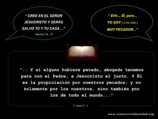 “ .. Y si alguno hubiere pecado, abogado tenemos para con el Padre, a Jesucristo el justo. Y Él es la propiciación por nuestros pecados; y no solamente por los nuestros, sino también por los de todo el mundo...” 1° Juan 2 : 1 “  Ehh.., SÍ, pero... YO SOY  ( o he sido ) MUY PECADOR...” “  CREE EN EL SEÑOR JESUCRISTO Y SERÁS SALVO TÚ Y TU CASA ...” Hechos 16 : 31 