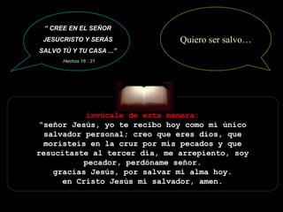 invócale de esta manera: “señor Jesús, yo te recibo hoy como mi único salvador personal; creo que eres dios, que moristeis en la cruz por mis pecados y que resucitaste al tercer día, me arrepiento, soy pecador, perdóname señor. gracias Jesús, por salvar mi alma hoy. en Cristo Jesús mi salvador, amen. “  CREE EN EL SEÑOR JESUCRISTO Y SERÁS SALVO TÚ Y TU CASA ...” Hechos 16 : 31 Quiero ser salvo… 